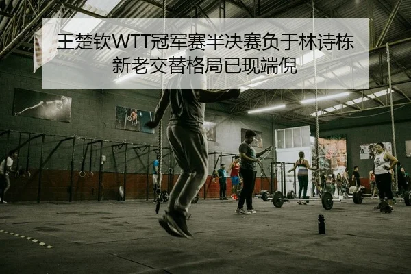 王楚钦WTT冠军赛半决赛负于林诗栋 新老交替格局已现端倪