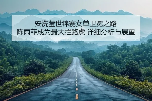 安洗莹世锦赛女单卫冕之路 陈雨菲成为最大拦路虎 详细分析与展望（leyu）